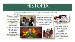 HISTORIA
El suicidio era valorado en función de los sistemas religiosos y
filosóficos.
Tanto en Grecia
como en Roma se
consideraba como un
“deber” entre los
militares y políticos
corruptos;
representaba una
forma de evitar la
captura y mantener el
honor.
En la cultura japonesa se
entendía como el único
medio digno del hombre
para superar una situación
en la que su honor había
quedado herido.
El Suicidio entre los
Judíos se daba
como sinónimo de
derrota política o
militar.
En China 500
filósofos de la
escuela de Confucio
se precipitaron al
mar para no
sobrevivir a la
quema de los libros
sagrados.
 