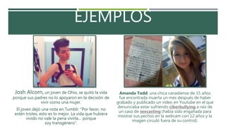 EJEMPLOS
Josh Alcorn, un joven de Ohio, se quitó la vida
porque sus padres no lo apoyaron en la decisión de
vivir como una mujer.
El joven dejó una nota en Tumblr: “Por favor, no
estén tristes, esto es lo mejor. La vida que hubiera
vivido no vale la pena vivirla… porque
soy transgénero“.
Amanda Todd, una chica canadiense de 15 años
fue encontrada muerta un mes después de haber
grabado y publicado un vídeo en Youtube en el que
denunciaba estar sufriendo ciberbullying a raíz de
un caso de sexcasting (había sido engañada para
mostrar sus pechos en la webcam con 12 años y la
imagen circuló fuera de su control).
 