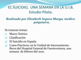 EL SUICIDIO, UNA SEMANA EN LA U.I.B.
Estudio Piloto.
Realizado por Elizabeth Segura Murga, medico
psiquiatra.
Se trataran temas:
1) Marco Teórico
2) Clasificación
3) El Suicidio en España
4) Casos Prácticos: en la Unidad de Internamiento
Breve del Hospital General de Fuerteventura, una
semana de febrero del 2010.
 