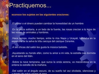 Practiquemos...  Reconoce los sujetos en las siguientes oraciones:   1.El poder o el dinero pueden cambiar la honestidad de un hombre 2.En la plaza solitaria, a un lado de la fuente, las rosas crecían a lo lejos de las voces de animales y hombres. 3.Hace tiempo, mucho tiempo, entre lo ríos Napo y Ucayali, habitaba en la espesura de la selva la tribu secoya del cacique Coranke.  4.A las chicas del salón les gusta la música bailable. 5.Aquietando su hondo afán, como tu amor a mi vida, la estrella cae dormida en el seno del titán. 6.Sobre la nave temprana, que surca la onda serena, va meciéndose en la entena la estrella de la mañana. 7.Del salón en el ángulo oscuro, de su sueño tal vez olvidada, silenciosa y cubierta de polvo veíase el arpa. 8.En el pasadizo nebuloso, cual mágico sueño de Estambul, su perfil presenta destelloso la niña de la lámpara azul. 9.En una extraña sensación, como en un sueño recordado, entre nubes de algodón, mecíanse amada y amado. 10.Desde las primeras horas del día, en la estación florida, cubriendo las rosas mostraba el claro sol sus primeros rayos de alegría.   