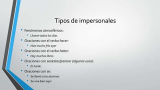 Tipos de impersonales
• Fenómenos atmosféricos:
• Llueve todos los días
• Oraciones con el verbo hacer:
• Hizo mucho frío ayer
• Oraciones con el verbo haber:
• Hay muchos libros
• Oraciones con ser/estar/parecer (algunos usos):
• Es tarde
• Oraciones con se:
• Se llamó a los alumnos
• Se vive bien aquí
 