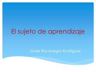 El sujeto de aprendizaje
Javier Bocanegra Rodríguez
 