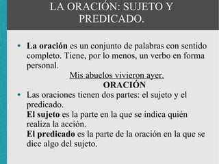 LA ORACIÓN: SUJETO Y
               PREDICADO.

●   La oración es un conjunto de palabras con sentido
    completo. Tiene, por lo menos, un verbo en forma
    personal.
                 Mis abuelos vivieron ayer.
                           ORACIÓN
●   Las oraciones tienen dos partes: el sujeto y el
    predicado.
    El sujeto es la parte en la que se indica quién
    realiza la acción.
    El predicado es la parte de la oración en la que se
    dice algo del sujeto.
 