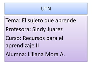UTN

Tema: El sujeto que aprende
Profesora: Sindy Juarez
Curso: Recursos para el
aprendizaje II
Alumna: Liliana Mora A.
 