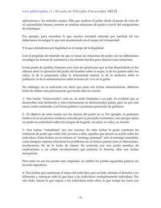 www.philosophia.cl / Escuela de Filosof ía Universida d ARCIS.

aplicaciones y los métodos usados. Más que analizar el poder desde el punto de vista de
su racionalidad interna, consiste en analizar relaciones de poder a través del antagonismo
de estrategias.

Por ejemplo, para encontrar lo que nuestra sociedad entiende por sanidad, tal vez
deberíamos investigar lo que está aconteciendo en el campo de la insanidad.

Y lo que entendemos por legalidad en el campo de la ilegalidad.

Con el propósito de entender de que se tratan las relaciones de poder, tal vez deberíamos
investigar las formas de resistencia y los intentos hechos para disociar estas relaciones.

Como punto de partida, tomemos una serie de oposiciones que se han desarrollado en los
últimos años: la oposición del poder del hombre sobre la mujer, la de los padres sobre los
niños, la de la psiquiatría sobre la enfermedad mental, la de la medicina sobre la
población, la de la administración sobre la forma de vivir de la gente.

Sin embargo, no es suficiente con decir que estas son luchas antiautoritarias, debemos
tratar de definir más precisamente que tienen ellas en común.

1.- Son luchas “transversales”; esto es, no están limitadas a un país. Es evidente que se
desarrollan más fácilmente y más extensamente en determinados países, pero no por esta
razón, están confinadas a un forma política o económica particular de gobierno.

2.- El objetivo de estas luchas son los efectos del poder en sí. Por ejemplo, la profesión
médica no es en primera instancia criticada por su provecho económico, sino porque ejerce
un poder no controlado sobre los cuerpos de la gente, su salud, su vida y su muerte.

3.- Son luchas “inmediatas” por dos razones. En tales luchas la gente cuestiona las
instancias de poder que están más cercanas a ellas, aquellas que ejercen su acción sobre los
individuos. Estas luchas, no se refieren al “enemigo principal” sino al enemigo inmediato,
como tampoco esperan solucionar los problemas en un futuro preciso (esto es liberaciones,
revoluciones, fin de la lucha de clases). En contraste con una escala teorética de
explicaciones o un orden revolucionario que polariza la historia, ellas son luchas
anarquistas.

Pero estos no son los puntos más originales, en cambio los puntos siguientes parecen ser
los más específicos.

4.- Son luchas que cuestionan el status del individuo: por un lado, afirman el derecho a ser
diferentes y subrayan todo lo que hace a los individuos verdaderamente individuos. Por
otro lado, atacan lo que separa a los individuos entre ellos, lo que rompe los lazos con




                                            -6-
 