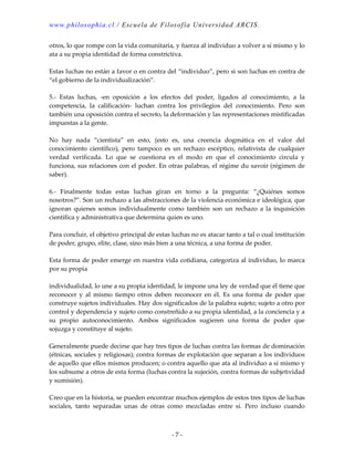 www.philosophia.cl / Escuela de Filosof ía Universida d ARCIS.

otros, lo que rompe con la vida comunitaria, y fuerza al individuo a volver a sí mismo y lo
ata a su propia identidad de forma constrictiva.

Estas luchas no están a favor o en contra del “individuo”, pero si son luchas en contra de
“el gobierno de la individualización”.

5.- Estas luchas, -en oposición a los efectos del poder, ligados al conocimiento, a la
competencia, la calificación- luchan contra los privilegios del conocimiento. Pero son
también una oposición contra el secreto, la deformación y las representaciones mistificadas
impuestas a la gente.

No hay nada “cientista” en esto, (esto es, una creencia dogmática en el valor del
conocimiento científico), pero tampoco es un rechazo escéptico, relativista de cualquier
verdad verificada. Lo que se cuestiona es el modo en que el conocimiento circula y
funciona, sus relaciones con el poder. En otras palabras, el régime du savoir (régimen de
saber).

6.- Finalmente todas estas luchas giran en torno a la pregunta: “¿Quiénes somos
nosotros?”. Son un rechazo a las abstracciones de la violencia económica e ideológica, que
ignoran quienes somos individualmente como también son un rechazo a la inquisición
científica y administrativa que determina quien es uno.

Para concluir, el objetivo principal de estas luchas no es atacar tanto a tal o cual institución
de poder, grupo, elite, clase, sino más bien a una técnica, a una forma de poder.

Esta forma de poder emerge en nuestra vida cotidiana, categoriza al individuo, lo marca
por su propia

individualidad, lo une a su propia identidad, le impone una ley de verdad que él tiene que
reconocer y al mismo tiempo otros deben reconocer en él. Es una forma de poder que
construye sujetos individuales. Hay dos significados de la palabra sujeto; sujeto a otro por
control y dependencia y sujeto como constreñido a su propia identidad, a la conciencia y a
su propio autoconocimiento. Ambos significados sugieren una forma de poder que
sojuzga y constituye al sujeto.

Generalmente puede decirse que hay tres tipos de luchas contra las formas de dominación
(étnicas, sociales y religiosas); contra formas de explotación que separan a los individuos
de aquello que ellos mismos producen; o contra aquello que ata al individuo a sí mismo y
los subsume a otros de esta forma (luchas contra la sujeción, contra formas de subjetividad
y sumisión).

Creo que en la historia, se pueden encontrar muchos ejemplos de estos tres tipos de luchas
sociales, tanto separadas unas de otras como mezcladas entre sí. Pero incluso cuando



                                              -7-
 