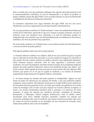 www.philosophia.cl / Escuela de Filosofía Universidad ARCIS.
- 10 -
Esto es verdad, pero creo que podríamos distinguir dos aspectos del poder pastoral, el de
la institucionalización eclesiástica, la cual ha desaparecido o al menos ha perdido su
propia vitalidad a partir del siglo XVIII y el de su propia función, la cual se ha diseminado
y multiplicado más allá de la institución eclesiástica.
Un fenómeno importante tuvo lugar alrededor del siglo XVIII- este fue una nueva
distribución, una nueva organización de este tipo de poder individualizante.
No creo que podamos considerar al “Estado moderno” como una entidad desarrollada por
encima de los individuos, ignorando lo que son e incluso su propia existencia, sino por el
contrario; como una estructura muy sofisticada a la cual los individuos pueden ser
integrados bajo una condición: que esa individualidad pude ser moldeada de otra forma y
sometida a una serie de patrones muy específicos.
De cierto modo, podemos ver al Estado como a una moderna matriz de individualización,
o una nueva forma de poder pastoral.
Diré algunas palabras sobre este nuevo poder pastoral.
1.- Podemos observar cambios en su objetivo. Dejó de ser una cuestión de guiar a la gente
para su salvación en el más allá, para pasar a ser una cuestión de asegurar su salvación en
este mundo. En este contexto entonces, la palabra salvación toma significados diferentes:
salud, bienestar (riqueza suficiente, nivel de vida) seguridad y protección contra
accidentes. Una serie de propósitos terrenales tomaron el lugar de los propósitos religiosos
propios del poder pastoral tradicional, todavía más fácilmente porque este último, -por
varias razones- había seguido de forma accesoria un cierto número de estos objetivos. Sólo
tenemos que pensar en el rol que ha jugado la medicina y su función de bienestar
asegurada por largo tiempo por las iglesias católica y protestante.
2.- Al mismo tiempo los oficiales del poder pastoral se multiplicaban. Alguna vez esta
forma de poder fue ejercida por los aparatos del Estado, o por una institución pública
cualquiera, como la policía. (No debemos olvidar que en el siglo XVIII la fuerza policial no
fue inventada sólo para garantizar la ley y el orden, para asistir a los gobiernos en su lucha
contra los enemigos, sino en todo caso para asegurar los recursos urbanos, la higiene, la
salud y los niveles considerados necesarios para la artesanía y el comercio). En cierto
momento, el poder fue ejercido por iniciativas privadas, sociedades de bienestar,
benefactoras y filántropas. Incluso antiguas instituciones, como la familia, fueron
movilizadas para llevar adelante funciones pastorales. También fue ejercido por
estructuras complejas tales como la medicina, que incluye iniciativas privadas, tales como
las ventas de servicios basadas en los principios de una economía de mercado; como
instituciones públicas, tales como los hospitales.
 