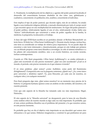 www.philosophia.cl / Escuela de Filosofía Universidad ARCIS.
- 11 -
3.- Finalmente, la multiplicación de los objetivos y agentes del poder pastoral focalizaba el
desarrollo del conocimiento humano alrededor de dos roles: uno, globalizante y
cualitativo, concerniente a la población; otro, analítico, concerniente al individuo.
Esto implica el tipo de poder pastoral, que durante siglos, más de un milenio, ha estado
ligado a una institución religiosa definida, a menudo diseminada por todo el cuerpo social
y que encontró apoyo en una multiplicidad de instituciones. En lugar del poder pastoral o
el poder político, relativamente ligados el uno al otro, relativamente rivales, había una
“táctica” individualizante que caracterizó a series de poder: aquellas de la familia, la
medicina, la psiquiatría, la educación y el trabajo.
A fines del siglo XVIII Kant escribía en un periódico alemán -el Berliner Monatschrift- un
texto breve. El título fue <<Was heisst Aufklärung?>>. Durante mucho tiempo, incluso hoy,
este texto es considerado un trabajo de relativa poca importancia. Yo no puedo dejar de
encontrar a este texto interesante y desestructurante, porque en este trabajo por primera
vez un filósofo propone como tarea filosófica a investigar, no sólo al sistema metafísico o a
los pilares del conocimiento científico, sino a un evento histórico, un evento reciente,
incluso contemporáneo.
Cuando en 1784, Kant preguntaba <<Was heisst Aufklärung?>>, se estaba refiriendo a:
¿Qué está ocurriendo en este preciso momento?, ¿Qué nos está sucediendo? ¿Cuál es el
mundo, el período, este preciso momento en el que estamos viviendo?
O en otras palabras: ¿Qué somos? ¿como Aufklärer, como parte del Iluminismo
(Enlightment)?. Compararía esto con la pregunta cartesiana: ¿Quién soy?. ¿Yo, como único
pero universal y ahistórico sujeto?, Yo, para Descartes ¿es cada uno de nosotros, en
cualquier sitio y en cualquier momento?.
Pero Kant pregunta algo más: ¿Qué somos nosotros? en un momento muy preciso de la
historia. La pregunta kantiana aparece como un análisis en dos sentidos, del nosotros y de
nuestro presente.
Creo que este aspecto de la filosofía fue tomando cada vez más importancia. Hegel,
Nietzsche...
El otro aspecto de la “filosofía universal” no desapareció, pero la tarea de una filosofía
como análisis crítico de nuestro mundo es algo cada vez más importante. Es probable, que
el más certero problema filosófico sea el problema del presente y lo que nosotros somos,
en este preciso momento.
Es probable que hoy en día el objetivo más importante no sea descubrir qué somos sino
rehusarnos a lo que somos. Debemos imaginarnos y construir lo que podríamos ser para
 