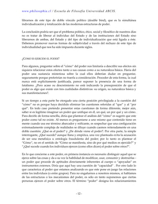 www.philosophia.cl / Escuela de Filosofía Universidad ARCIS.
- 12 -
librarnos de este tipo de doble vínculo político (double bind), que es la simultánea
individualización y totalización de las modernas estructuras de poder.
La conclusión podría ser que el problema político, ético, social y filosófico de nuestros días
no es tratar de liberar al individuo del Estado y de las instituciones del Estado sino
liberarnos de ambas, del Estado y del tipo de individualización que está ligada a éste.
Debemos promover nuevas formas de subjetividad a través del rechazo de este tipo de
individualidad que nos ha sido impuesta durante siglos.
¿COMO ES EJERCIDO EL PODER?
Para algunos, preguntar sobre el “cómo” del poder nos limitaría a describir sus efectos sin
siquiera relacionar estos efectos tanto a sus causas como a su naturaleza básica. Haría del
poder una sustancia misteriosa sobre la cual ellos deberían dudar en preguntar,
seguramente porque preferirían no traerla a consideración. Proceder de esta forma, la cual
nunca está explícitamente justificada, parece suponer la presencia de una forma de
fatalismo. ¿Pero acaso su descreimiento no está indicando la presuposición de que el
poder es algo que existe con tres cualidades distintivas: su origen, su naturaleza básica y
sus manifestaciones?.
Si un tiempo a esta parte he otorgado una cierta posición privilegiada a la cuestión del
“cómo” no es porque haya decidido eliminar las cuestiones referidas al “que” y al “por
qué”. En todo caso pretendo presentar estas cuestiones de forma diferente, mejor aún,
saber si es legítimo imaginar un poder que unifique en él, un qué, un por qué y un cómo.
Para decirlo de forma sencilla, diría que plantear el análisis del “cómo” es sugerir que este
poder como tal no existe. Al menos es preguntarse a uno mismo que contenido tiene en
mente cuando usa ese término abarcador y reificante, es sospechar que una configuración
extremadamente compleja de realidades se diluye cuando caemos reiteradamente en una
doble cuestión: ¿Qué es el poder? y ¿De dónde viene el poder?. Por otra parte, la simple
interrogante, ¿Qué sucede? aunque llana y empírica, una vez planteada evita la acusación
de ser una metafísica u ontología fraudulenta del poder; por lo tanto es plantear el
“Cómo”, no en el sentido de “Cómo se manifiesta, sino de por qué medios es ejercido?” y
“¿Qué sucede cuando los individuos ejercen (como ellos dicen) el poder sobre otros?”.
En lo que concierne a este poder, en primera instancia es necesario distinguir aquel que se
ejerce sobre las cosas y da a su vez la habilidad de modificar, usar, consumir y destruirlas -
un poder que procede de aptitudes directamente inherentes al cuerpo o “apoyadas” en
instrumentos externos. Diría que aquí hay una cuestión de “capacidad” . Por otro lado lo
que caracteriza al poder que estamos analizando es que este pone en juego las relaciones
entre los individuos (o entre grupos). Para no engañarnos a nosotros mismos, si hablamos
de las estructuras o los mecanismos del poder, es sólo en tanto suponemos que ciertas
personas ejercen el poder sobre otros. El término “poder” designa los relacionamientos
 
