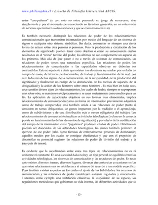 www.philosophia.cl / Escuela de Filosofía Universidad ARCIS.
- 13 -
entre “compañeros” (y con esto no estoy pensando en juego de suma-cero, sino
simplemente y por el momento permaneciendo en términos generales, en un entramado
de acciones que inducen a otras acciones y que se concatenan entre sí).
Es también necesario distinguir las relaciones de poder de los relacionamientos
comunicacionales que transmiten información por medio del lenguaje de un sistema de
signos o cualquier otro sistema simbólico. Sin duda, comunicar es siempre una cierta
forma de actuar sobre otra persona o personas. Pero la producción y circulación de los
elementos de significado pueden tener como objetivo o como su consecuencia ciertos
resultados en el “reino” terreno del poder, los últimos no son simplemente un aspecto de
los primeros. Más allá de que pasen o no a través de sistemas de comunicación, las
relaciones de poder tienen una naturaleza específica. Las relaciones de poder, los
relacionamientos de comunicación y las capacidades objetivas no deberían ser
confundidas. Esto no equivale a decir que existen tres dominios separados: por un lado un
campo de cosas, de técnicas perfeccionadas, de trabajo y transformación de lo real; por
otro lado uno de los signos, de la comunicación, de la reciprocidad, de la producción del
significado; y finalmente un campo de la dominación, de los medios de sujeción, de la
desigualdad y la acción de los hombres sobre otros hombres . Es más bien en todo caso,
una cuestión de tres tipos de relacionamientos, los cuales de hecho, siempre se superponen
uno sobre otro, se mantienen recíprocamente y se usan mutuamente como medios para un
fin. La aplicación de capacidades objetivas en sus formas más elementales, implica
relacionamientos de comunicación (tanto en forma de información previamente adquirida
como de trabajo compartido), está también unida a las relaciones de poder (tanto si
consisten en tareas obligatorias, de gestos impuestos por la tradición o el aprendizaje,
como de subdivisiones y de una distribución más o menos obligatoria del trabajo). Los
relacionamientos de comunicación implican actividades teleológicas (incluso en la correcta
puesta en funcionamiento de los elementos de significado) y por efecto de la modificación
del campo de la información entre “jugadores” producen efectos de poder. Difícilmente
puedan ser disociados de las actividades teleológicas, las cuales también permiten el
ejercicio de ese poder (tales como técnicas de entrenamiento, procesos de dominación;
aquellos medios por los cuales se consigue obediencia) y que con el propósito de
desarrollar su potencial sugieren las relaciones de poder (la división del trabajo y la
jerarquía de tareas).
Es evidente que la coordinación entre estos tres tipos de relacionamientos no es ni
uniforme ni constante. En una sociedad dada no hay un tipo general de equilibrio entre las
actividades teleológicas, los sistemas de comunicación y las relaciones de poder. En todo
caso existen diversas formas, diversos lugares, diversas circunstancias u ocasiones en las
que estos relacionamientos se establecen a sí mismos de acuerdo a un modelo específico.
Pero también existen espacios en los cuales el ajuste de las habilidades, los recursos de
comunicación y las relaciones de poder constituyen sistemas regulados y concertados.
Tomemos como ejemplo una institución educativa, la disposición de su espacio, las
regulaciones meticulosas que gobiernan su vida interna, las diferentes actividades que se
 