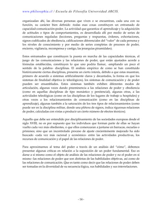 www.philosophia.cl / Escuela de Filosofía Universidad ARCIS.
- 14 -
organizadan ahí, las diversas personas que viven o se encuentran, cada una con su
función, su carácter bien definido -todas esas cosas constituyen un entramado de
capacidad-comunicación-poder. La actividad que garantiza el aprendizaje y la adquisición
de actitudes o tipos de comportamientos, es desarrollada allí por medio de series de
comunicaciones reguladas (lecciones, preguntas y respuestas, órdenes, exhortaciones,
signos codificados de obediencia, calificaciones diferenciales del “valor” de cada persona y
los niveles de conocimiento y por medio de series completas de procesos de poder,
encierro, vigilancia, recompensa y castigo, las jerarquías piramidales).
Estos entramados que constituyen la puesta en marcha de las capacidades técnicas, el
juego de las comunicaciones y las relaciones de poder, que están ajustados acorde a
fórmulas establecidas, constituyen lo que uno podría llamar, -ampliando un poco el
sentido de la palabra- disciplinas. El análisis empírico de como se han constituido
históricamente ciertas disciplinas, presenta un cierto interés, debido a que estas muestran,
primero de acuerdo a sistemas artificialmente claros y decantados, la forma en que los
sistemas de finalidad objetiva (o teleológicos), los sistemas de comunicación y de poder
pueden ser ensamblados. Estos sistemas también exhiben diferentes modos de
articulación, algunas veces dando preeminencia a las relaciones de poder y obediencia
(como en aquellas disciplinas de tipo monástico y penitencial), algunas otras, a las
actividades teleológicas (como en las disciplinas de los lugares de trabajo u hospitales) y
otras veces a los relacionamientos de comunicación (como en las disciplinas de
aprendizaje), algunas también a la saturación de los tres tipos de relacionamientos (como
puede ser en la disciplina militar, donde una plétora de signos, indica rigurosas relaciones
de poder, calculadas con vistas a producir un cierto número de efectos técnicos).
Aquello que debe ser entendido por disciplinamiento de las sociedades europeas desde el
siglo XVIII, no es por supuesto que los individuos que forman parte de ellas se hayan
vuelto cada vez más obedientes, o que ellos comenzaran a juntarse en barracas, escuelas o
prisiones; sino que un incontrolado proceso de ajuste crecientemente mejorado ha sido
buscado -cada vez más racional y económico- entre las actividades productivas, los
recursos de comunicación y el papel de las relaciones de poder.
Para aproximarnos al tema del poder a través de un análisis del “cómo”, debemos
presentar algunas críticas en relación a la suposición de un poder fundamental. Eso es
darse a sí mismo como el objeto de análisis de las relaciones de poder y no el poder en sí
mismo -las relaciones de poder que son distintas de las habilidades objetivas, así como de
las relaciones de comunicación. Que es tanto como decir que las relaciones de poder deben
ser tomadas en la diversidad de su secuencia lógica, sus habilidades y sus interrelaciones.
 