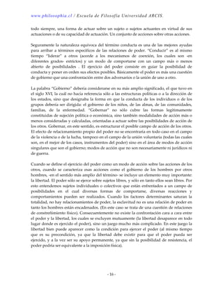 www.philosophia.cl / Escuela de Filosofía Universidad ARCIS.
- 16 -
todo siempre, una forma de actuar sobre un sujeto o sujetos actuantes en virtud de sus
actuaciones o de su capacidad de actuación. Un conjunto de acciones sobre otras acciones.
Seguramente la naturaleza equívoca del término conducta es una de las mejores ayudas
para arribar a términos especifícos de las relaciones de poder. “Conducir” es al mismo
tiempo “liderar” a otros (acorde a los mecanismos de coerción, los cuales son -en
diferentes grados- estrictos) y un modo de comportarse con un campo más o menos
abierto de posibilidades . El ejercicio del poder consiste en guiar la posibilidad de
conducta y poner en orden sus efectos posibles. Básicamente el poder es más una cuestión
de gobierno que una confrontación entre dos adversarios o la unión de uno a otro.
La palabra “Gobierno” debería considerarse en su más amplio significado, el que tuvo en
el siglo XVI, la cuál no hacía referencia sólo a las estructuras políticas o a la dirección de
los estados, sino que designaba la forma en que la conducta de los individuos o de los
grupos debería ser dirigida: el gobierno de los niños, de las almas, de las comunidades,
familias, de la enfermedad. “Gobernar” no sólo cubre las formas legítimamente
constituidas de sujeción política o económica, sino también modalidades de acción más o
menos consideradas y calculadas, orientadas a actuar sobre las posibilidades de acción de
los otros. Gobernar, en este sentido, es estructurar el posible campo de acción de los otros.
El efecto de relacionamiento propio del poder no se encontraría en todo caso en el campo
de la violencia o de la lucha, tampoco en el campo de la unión voluntaria (todas las cuales
son, en el mejor de los casos, instrumentos del poder) sino en el área de modos de acción
singulares que son el gobierno; modos de acción que no son necesariamente ni jurídicos ni
de guerra.
Cuando se define el ejercicio del poder como un modo de acción sobre las acciones de los
otros, cuando se caracteriza esas acciones como el gobierno de los hombres por otros
hombres, -en el sentido más amplio del término- se incluye un elemento muy importante:
la libertad. El poder sólo se ejerce sobre sujetos libres, y sólo en tanto ellos sean libres. Por
esto entendemos sujetos individuales o colectivos que están enfrentados a un campo de
posibilidades en el cual diversas formas de comportarse, diversas reacciones y
comportamientos pueden ser realizados. Cuando los factores determinantes saturan la
totalidad, no hay relacionamientos de poder, la esclavitud no es una relación de poder en
tanto los hombres están encadenados. (En este caso se trata de una cuestión de relaciones
de constreñimiento físico). Consecuentemente no existe la confrontación cara a cara entre
el poder y la libertad, los cuales se excluyen mutuamente (la libertad desaparece en todo
lugar donde es ejercido el poder), sino un juego mucho más complicado. En este juego la
libertad bien puede aparecer como la condición para ejercer el poder (al mismo tiempo
que es su precondición, ya que la libertad debe existir para que el poder pueda ser
ejercido, y a la vez ser su apoyo permanente, ya que sin la posibilidad de resistencia, el
poder podría ser equivalente a la imposición física).
 