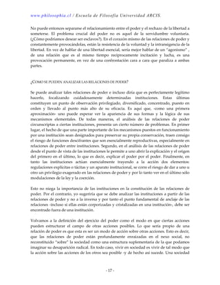 www.philosophia.cl / Escuela de Filosofía Universidad ARCIS.
- 17 -
No puede entonces separarse el relacionamiento entre el poder y el rechazo de la libertad a
someterse. El problema crucial del poder no es aquel de la servidumbre voluntaria.
(¿Cómo podríamos desear ser esclavos?). En el corazón mismo de las relaciones de poder y
constantemente provocándolas, están la resistencia de la voluntad y la intransigencia de la
libertad. En vez de hablar de una libertad esencial, sería mejor hablar de un “agonismo” ,
de una relación que es al mismo tiempo recíprocamente incitación y lucha, es una
provocación permanente, en vez de una confrontación cara a cara que paraliza a ambas
partes.
¿COMO SE PUEDEN ANALIZAR LAS RELACIONES DE PODER?
Se puede analizar tales relaciones de poder e incluso diría que es perfectamente legítimo
hacerlo, focalizando cuidadosamente determinadas instituciones. Estas últimas
constituyen un punto de observación privilegiado, diversificado, concentrado, puesto en
orden y llevado al punto más alto de su eficacia. Es aquí que, -como una primera
aproximación- uno puede esperar ver la apariencia de sus formas y la lógica de sus
mecanismos elementales. De todas maneras, el análisis de las relaciones de poder
circunscriptas a ciertas instituciones, presenta un cierto número de problemas. En primer
lugar, el hecho de que una parte importante de los mecanismos puestos en funcionamiento
por una institución sean designados para preservar su propia conservación, traen consigo
el riesgo de funciones descifrantes que son esencialmente reproductivas, especialmente en
relaciones de poder entre instituciones. Segundo, en el análisis de las relaciones de poder
desde el punto de vista de las instituciones le permite a uno abrir la explicación y el origen
del primero en el último, lo que es decir, explicar el poder por el poder. Finalmente, en
tanto las instituciones actúan esencialmente trayendo a la acción dos elementos:
regulaciones explícitas o tácitas y un aparato institucional, se corre el riesgo de dar a uno u
otro un privilegio exagerado en las relaciones de poder y por lo tanto ver en el último sólo
modulaciones de la ley y la coerción.
Esto no niega la importancia de las instituciones en la constitución de las relaciones de
poder. Por el contrario, yo sugeriría que se debe analizar las instituciones a partir de las
relaciones de poder y no a la inversa y por tanto el punto fundamental de anclaje de las
relaciones -incluso si ellas están corporizadas y cristalizadas en una institución-, debe ser
encontrado fuera de una institución.
Volvamos a la definición del ejercicio del poder como el modo en que ciertas acciones
pueden estructurar el campo de otras acciones posibles. Lo que sería propio de una
relación de poder es que esta es ser un modo de acción sobre otras acciones. Esto es decir,
que las relaciones de poder están profundamente enraizadas en el nexo social, no
reconstituido “sobre” la sociedad como una estructura suplementaria de la que podamos
imaginar su desaparición radical. En todo caso, vivir en sociedad es vivir de tal modo que
la acción sobre las acciones de los otros sea posible -y de hecho así sucede. Una sociedad
 