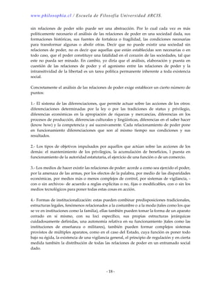 www.philosophia.cl / Escuela de Filosofía Universidad ARCIS.
- 18 -
sin relaciones de poder sólo puede ser una abstracción. Por lo cual cada vez es más
políticamente necesario el análisis de las relaciones de poder en una sociedad dada, sus
formaciones históricas, sus fuentes de fortaleza o fragilidad, las condiciones necesarias
para transformar algunas o abolir otras. Decir que no puede existir una sociedad sin
relaciones de poder, no es decir que aquellas que están establecidas son necesarias o en
todo caso, que el poder constituye una fatalidad en el corazón de las sociedades, tal que
este no pueda ser minado. En cambio, yo diría que el análisis, elaboración y puesta en
cuestión de las relaciones de poder y el agonismo entre las relaciones de poder y la
intransitividad de la libertad es un tarea política permanente inherente a toda existencia
social.
Concretamente el análisis de las relaciones de poder exige establecer un cierto número de
puntos:
1.- El sistema de las diferenciaciones, que permite actuar sobre las acciones de los otros:
diferenciaciones determinadas por la ley o por las tradiciones de status y privilegio,
diferencias económicas en la apropiación de riquezas y mercancías, diferencias en los
procesos de producción, diferencias culturales y lingüísticas, diferencias en el saber hacer
(know how) y la competencia y así sucesivamente. Cada relacionamiento de poder pone
en funcionamiento diferenciaciones que son al mismo tiempo sus condiciones y sus
resultados.
2.- Los tipos de objetivos impulsados por aquellos que actúan sobre las acciones de los
demás: el mantenimiento de los privilegios, la acumulación de beneficios, l puesta en
funcionamiento de la autoridad estatutaria, el ejercicio de una función o de un comercio.
3.- Los medios de hacer existir las relaciones de poder: acorde a como sea ejercido el poder,
por la amenaza de las armas, por los efectos de la palabra, por medio de las disparidades
económicas, por medios más o menos complejos de control, por sistemas de vigilancia, -
con o sin archivos- de acuerdo a reglas explícitas o no, fijas o modificables, con o sin los
medios tecnológicos para poner todas estas cosas en acción.
4.- Formas de institucionalización: estas pueden combinar predisposiciones tradicionales,
estructuras legales, fenómenos relacionados a la costumbre o a la moda (tales como los que
se ve en instituciones como la familia), ellas también pueden tomar la forma de un aparato
cerrado en sí mismo, con su loci específico, sus propias estructuras jerárquicas
cuidadosamente definidas, una autonomía relativa en su funcionamiento )tales como las
instituciones de enseñanza o militares), también pueden formar complejos sistemas
provistos de múltiples aparatos, como en el caso del Estado, cuya función es poner todo
bajo su égida, la existencia de una vigilancia general, el principio de regulación y en cierta
medida también la distribución de todas las relaciones de poder en un entramado social
dado.
 