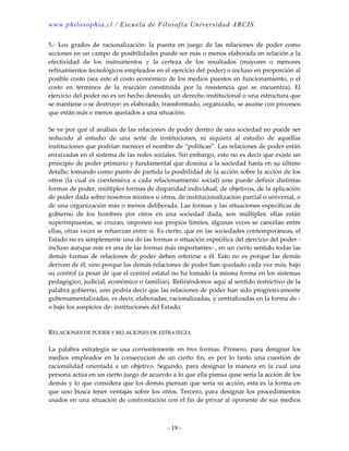 www.philosophia.cl / Escuela de Filosofía Universidad ARCIS.
- 19 -
5.- Los grados de racionalización: la puesta en juego de las relaciones de poder como
acciones en un campo de posibilidades puede ser más o menos elaborada en relación a la
efectividad de los instrumentos y la certeza de los resultados (mayores o menores
refinamientos tecnológicos empleados en el ejercicio del poder) o incluso en proporción al
posible costo (sea este el costo económico de los medios puestos en funcionamiento, o el
costo en términos de la reacción constituida por la resistencia que se encuentra). El
ejercicio del poder no es un hecho desnudo, un derecho institucional o una estructura que
se mantiene o se destruye: es elaborado, transformado, organizado, se asume con procesos
que están más o menos ajustados a una situación.
Se ve por qué el análisis de las relaciones de poder dentro de una sociedad no puede ser
reducido al estudio de una serie de instituciones, ni siquiera al estudio de aquellas
instituciones que podrían merecer el nombre de “políticas”. Las relaciones de poder están
enraizadas en el sistema de las redes sociales. Sin embargo, esto no es decir que existe un
principio de poder primario y fundamental que domina a la sociedad hasta en su último
detalle; tomando como punto de partida la posibilidad de la acción sobre la acción de los
otros (la cual es coextensiva a cada relacionamiento social) uno puede definir distintas
formas de poder, múltiples formas de disparidad individual, de objetivos, de la aplicación
de poder dada sobre nosotros mismos u otros, de institucionalización parcial o universal, o
de una organización más o menos deliberada. Las formas y las situaciones específicas de
gobierno de los hombres por otros en una sociedad dada, son múltiples: ellas están
superimpuestas, se cruzan, imponen sus propios límites, algunas veces se cancelan entre
ellas, otras veces se refuerzan entre sí. Es cierto, que en las sociedades contemporáneas, el
Estado no es simplemente una de las formas o situación específica del ejercicio del poder -
incluso aunque este es una de las formas más importantes- , en un cierto sentido todas las
demás formas de relaciones de poder deben referirse a él. Esto no es porque las demás
deriven de él, sino porque las demás relaciones de poder han quedado cada vez más, bajo
su control (a pesar de que el control estatal no ha tomado la misma forma en los sistemas
pedagógico, judicial, económico o familiar). Refiriéndonos aquí al sentido restrictivo de la
palabra gobierno, uno podría decir que las relaciones de poder han sido progresivamente
gubernamentalizadas, es decir, elaboradas, racionalizadas, y centralizadas en la forma de -
o bajo los auspicios de- instituciones del Estado.
RELACIONES DE PODER Y RELACIONES DE ESTRATEGIA
La palabra estrategia se usa corrientemente en tres formas. Primero, para designar los
medios empleados en la consecucion de un cierto fin, es por lo tanto una cuestión de
racionalidad orientada a un objetivo. Segundo, para designar la manera en la cual una
persona actúa en un cierto juego de acuerdo a lo que ella piensa quse sería la acción de los
demás y lo que considera que los demás piensan que sería su acción, esta es la forma en
que uno busca tener ventajas sobre los otros. Tercero, para designar los procedimientos
usados en una situación de confrontación con el fin de privar al oponente de sus medios
 