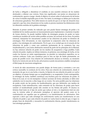 www.philosophia.cl / Escuela de Filosofía Universidad ARCIS.
- 20 -
de lucha y obligarlo a abandonar el combate; es una cuestión entonces de los medios
destinados a obtener una victoria. Estos tres significados van juntos en situaciones de
confrontación -guerra o juego- donde el objetivo es actuar sobre el adversario de tal forma
de volver la batalla imposible para el otro. Por tanto, la estrategia se define por la elección
de soluciones ganadoras. Pero debe tenerse en cuenta de que es un tipo de situación muy
especial y que hay otras situaciones en las cuales es preciso mantener las distinciones entre
los diferentes sentidos de la palabra estrategia.
Referido al primer sentido, he indicado que uno puede llamar estrategia de poder a la
totalidad de los medios puestos en funcionamiento para implementar o mantener el poder
de forma efectiva. Se puede también hablar de estrategias propias de poder en tanto
constituyen modelos de acción sobre posibles acciones, las acciones de los otros. Se podría
entonces, interpretar los mecanismos usados en las relaciones de poder en términos de
estrategias. Pero obviamente, es más importante la conjunción entre las relaciones de
poder y las estrategias de confrontación. Por lo que, si es verdad que en el corazón de las
relaciones de poder y como una condición permanente de su existencia hay una
insubordinación y una cierta obstinación esencial de parte de los principios de la libertad,
no hay entonces relación de poder sin los medios de escapatoria o fuga posibles. Cada
relación de poder, implica en última instancia, en potencia, una estrategia de lucha, en las
cuales las fuerzas no están superimpuestas, no pierden su naturaleza específica, no se
vuelven confusas. Cada una constituye para la otra un tipo de límite permanente, un
punto de posible revés. Una relación de confrontación alcanza su término, su momento
final (y la victoria de uno de los dos adversarios) cuando mecanismos estables reemplazan
el libre juego de reacciones antagónicas.
A través de tales mecanismos uno puede dirigir, de forma justa y constante y con una
certeza razonable, la conducta de los otros. Para una relación de confrontación, desde el
momento de que no es una lucha a muerte, la fijación de una relación de poder se vuelve
un objetivo, al mismo tiempo que su cumplimiento y su suspensión. Como contrapartida,
la estrategia de lucha, también constituye una frontera para las relaciones de poder, la
línea en la cual, en vez de manipular e inducir acciones de forma calculada, se debe estar
satisfecho con la reacción a ellas luego de un evento. No sería posible para las relaciones
de poder existir sin las puntos de insubordinación, que por definición, son medios de
escapatoria. Cada intensificación, cada extensión de las relaciones de poder para hacer
someter al insubordinado puede sólo resultar en los límites del poder. El alcanza su
término final tanto en el tipo de acción que reduce al otro a la impotencia total (en este
caso la victoria sobre el adversario reemplaza al ejercicio del poder) como en la
confrontación con aquellos que no gobierna y su transformación en adversarios. Esto
equivale a decir que cada estrategia de confrontación sueña con transformarse en una
relación de poder y que cada relación de poder se vuelca hacia la idea de que, si sigue su
propia línea de desarrollo y encuentra la confrontación directa, puede transformarse en
una estrategia ganadora.
 