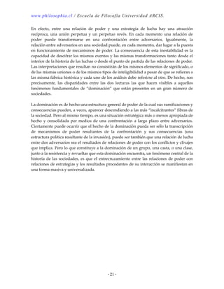 www.philosophia.cl / Escuela de Filosofía Universidad ARCIS.
- 21 -
En efecto, entre una relación de poder y una estrategia de lucha hay una atracción
recíproca, una unión perpetua y un perpetuo revés. En cada momento una relación de
poder puede transformarse en una confrontación entre adversarios. Igualmente, la
relación entre adversarios en una sociedad puede, en cada momento, dar lugar a la puesta
en funcionamiento de mecanismos de poder. La consecuencia de esta inestabilidad es la
capacidad de descifrar los mismos eventos y las mismas transformaciones tanto desde el
interior de la historia de las luchas o desde el punto de partida de las relaciones de poder.
Las interpretaciones que resultan no consistirán de los mismos elementos de significado, o
de las mismas uniones o de los mismos tipos de inteligibilidad a pesar de que se refieran a
las misma fábrica histórica y cada uno de los análisis debe referirse al otro. De hecho, son
precisamente, las disparidades entre las dos lecturas las que hacen visibles a aquellos
fenómenos fundamentales de “dominación” que están presentes en un gran número de
sociedades.
La dominación es de hecho una estructura general de poder de la cual sus ramificaciones y
consecuencias pueden, a veces, aparecer descendiendo a las más “incalcitrantes” fibras de
la sociedad. Pero al mismo tiempo, es una situación estratégica más o menos apropiada de
hecho y consolidada por medios de una confrontación a largo plazo entre adversarios.
Ciertamente puede ocurrir que el hecho de la dominación pueda ser sólo la transcripción
de mecanismos de poder resultantes de la confrontación y sus consecuencias (una
estructura política resultante de la invasión), puede ser también que una relación de lucha
entre dos adversarios sea el resultados de relaciones de poder con los conflictos y clivajes
que implica. Pero lo que constituye a la dominación de un grupo, una casta, o una clase,
junto a la resistencia y revueltas que esta dominación encuentra, un fenómeno central de la
historia de las sociedades, es que el entrecruzamiento entre las relaciones de poder con
relaciones de estrategias y los resultados procedentes de su interacción se manifiestan en
una forma masiva y universalizada.
 