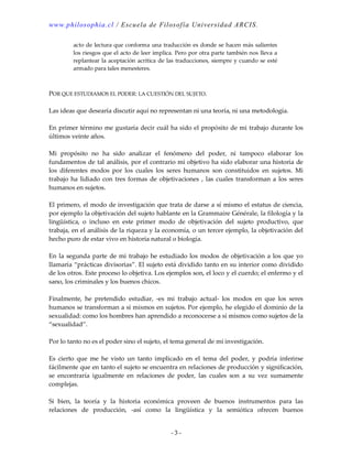 www.philosophia.cl / Escuela de Filosofía Universidad ARCIS.
- 3 -
acto de lectura que conforma una traducción es donde se hacen más salientes
los riesgos que el acto de leer implica. Pero por otra parte también nos lleva a
replantear la aceptación acrítica de las traducciones, siempre y cuando se esté
armado para tales menesteres.
POR QUE ESTUDIAMOS EL PODER: LA CUESTIÓN DEL SUJETO.
Las ideas que desearía discutir aquí no representan ni una teoría, ni una metodología.
En primer término me gustaría decir cuál ha sido el propósito de mi trabajo durante los
últimos veinte años.
Mi propósito no ha sido analizar el fenómeno del poder, ni tampoco elaborar los
fundamentos de tal análisis, por el contrario mi objetivo ha sido elaborar una historia de
los diferentes modos por los cuales los seres humanos son constituidos en sujetos. Mi
trabajo ha lidiado con tres formas de objetivaciones , las cuales transforman a los seres
humanos en sujetos.
El primero, el modo de investigación que trata de darse a sí mismo el estatus de ciencia,
por ejemplo la objetivación del sujeto hablante en la Grammaire Générale, la filología y la
lingüística, o incluso en este primer modo de objetivación del sujeto productivo, que
trabaja, en el análisis de la riqueza y la economía, o un tercer ejemplo, la objetivación del
hecho puro de estar vivo en historia natural o biología.
En la segunda parte de mi trabajo he estudiado los modos de objetivación a los que yo
llamaría “prácticas divisorias”. El sujeto está dividido tanto en su interior como dividido
de los otros. Este proceso lo objetiva. Los ejemplos son, el loco y el cuerdo; el enfermo y el
sano, los criminales y los buenos chicos.
Finalmente, he pretendido estudiar, -es mi trabajo actual- los modos en que los seres
humanos se transforman a sí mismos en sujetos. Por ejemplo, he elegido el dominio de la
sexualidad: como los hombres han aprendido a reconocerse a sí mismos como sujetos de la
“sexualidad”.
Por lo tanto no es el poder sino el sujeto, el tema general de mi investigación.
Es cierto que me he visto un tanto implicado en el tema del poder, y podría inferirse
fácilmente que en tanto el sujeto se encuentra en relaciones de producción y significación,
se encontraría igualmente en relaciones de poder, las cuales son a su vez sumamente
complejas.
Si bien, la teoría y la historia económica proveen de buenos instrumentos para las
relaciones de producción, -así como la lingüística y la semiótica ofrecen buenos
 
