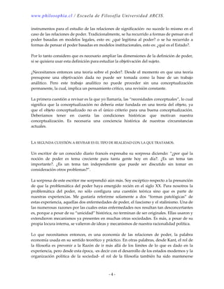 www.philosophia.cl / Escuela de Filosofía Universidad ARCIS.
- 4 -
instrumentos para el estudio de las relaciones de significación- no sucede lo mismo en el
caso de las relaciones de poder. Tradicionalmente, se ha recurrido a formas de pensar en el
poder basadas en modelos legales, esto es: ¿qué legitima al poder? o se ha recurrido a
formas de pensar el poder basadas en modelos institucionales, esto es: ¿qué es el Estado?.
Por lo tanto considero que es necesario ampliar las dimensiones de la definición de poder,
si se quisiera usar esta definición para estudiar la objetivación del sujeto.
¿Necesitamos entonces una teoría sobre el poder?. Desde el momento en que una teoría
presupone una objetivación dada no puede ser tomada como la base de un trabajo
análitico. Pero este trabajo analítico no puede proceder sin una conceptualización
permanente, la cual, implica un pensamiento crítico, una revisión constante.
La primera cuestión a revisar es la que yo llamaría, las “necesidades conceptuales”, lo cual
significa que la conceptualización no debería estar fundada en una teoría del objeto, ya
que el objeto conceptualizado no es el único criterio para una buena conceptualización.
Deberíamos tener en cuenta las condiciones históricas que motivan nuestra
conceptualización. Es necesaria una conciencia histórica de nuestras circunstancias
actuales.
LA SEGUNDA CUESTIÓN A REVISAR ES EL TIPO DE REALIDAD CON LA QUE TRATAMOS.
Un escritor de un conocido diario francés expresaba su sorpresa diciendo: “¿por qué la
noción de poder es tema creciente para tanta gente hoy en día?. ¿Es un tema tan
importante?. ¿Es un tema tan independiente que puede ser discutido sin tomar en
consideración otros problemas?”.
La sorpresa de este escritor me sorprendió aún más. Soy escéptico respecto a la presunción
de que la problemática del poder haya emergido recién en el siglo XX. Para nosotros la
problemática del poder, no sólo configura una cuestión teórica sino que es parte de
nuestras experiencias. Me gustaría referirme solamente a dos “formas patológicas” de
estas experiencia, aquellas dos enfermedades de poder, el fascismo y el stalinismo. Una de
las numerosas razones por las cuales estas enfermedades nos resultan tan desconcertantes
es, porque a pesar de su “unicidad” histórica, no terminan de ser originales. Ellas usaron y
extendieron mecanismos ya presentes en muchas otras sociedades. Es más, a pesar de su
propia locura interna, se valieron de ideas y mecanismos de nuestra racionalidad política.
Lo que necesitamos entonces, es una economía de las relaciones de poder, la palabra
economía usada en su sentido teorético y práctico. En otras palabras, desde Kant, el rol de
la filosofía es prevenir a la Razón de ir más allá de los límites de lo que es dado en la
experiencia, pero desde esta época, -es decir con el desarrollo de los estados modernos y la
organización política de la sociedad- el rol de la filosofía también ha sido mantenerse
 