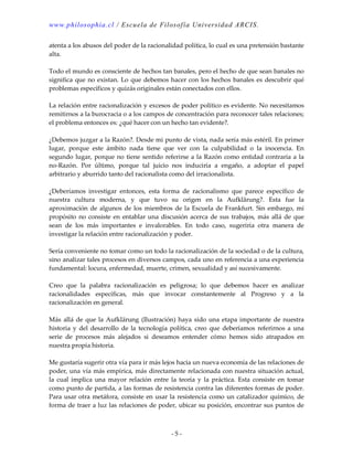 www.philosophia.cl / Escuela de Filosofía Universidad ARCIS.
- 5 -
atenta a los abusos del poder de la racionalidad política, lo cual es una pretensión bastante
alta.
Todo el mundo es consciente de hechos tan banales, pero el hecho de que sean banales no
significa que no existan. Lo que debemos hacer con los hechos banales es descubrir qué
problemas específicos y quizás originales están conectados con ellos.
La relación entre racionalización y excesos de poder político es evidente. No necesitamos
remitirnos a la burocracia o a los campos de concentración para reconocer tales relaciones;
el problema entonces es: ¿qué hacer con un hecho tan evidente?.
¿Debemos juzgar a la Razón?. Desde mi punto de vista, nada sería más estéril. En primer
lugar, porque este ámbito nada tiene que ver con la culpabilidad o la inocencia. En
segundo lugar, porque no tiene sentido referirse a la Razón como entidad contraria a la
no-Razón. Por último, porque tal juicio nos induciría a engaño, a adoptar el papel
arbitrario y aburrido tanto del racionalista como del irracionalista.
¿Deberíamos investigar entonces, esta forma de racionalismo que parece específico de
nuestra cultura moderna, y que tuvo su origen en la Aufklärung?. Esta fue la
aproximación de algunos de los miembros de la Escuela de Frankfurt. Sin embargo, mi
propósito no consiste en entablar una discusión acerca de sus trabajos, más allá de que
sean de los más importantes e invalorables. En todo caso, sugeriría otra manera de
investigar la relación entre racionalización y poder.
Sería conveniente no tomar como un todo la racionalización de la sociedad o de la cultura,
sino analizar tales procesos en diversos campos, cada uno en referencia a una experiencia
fundamental: locura, enfermedad, muerte, crimen, sexualidad y así sucesivamente.
Creo que la palabra racionalización es peligrosa; lo que debemos hacer es analizar
racionalidades específicas, más que invocar constantemente al Progreso y a la
racionalización en general.
Más allá de que la Aufklärung (Ilustración) haya sido una etapa importante de nuestra
historia y del desarrollo de la tecnología política, creo que deberíamos referirnos a una
serie de procesos más alejados si deseamos entender cómo hemos sido atrapados en
nuestra propia historia.
Me gustaría sugerir otra vía para ir más lejos hacia un nueva economía de las relaciones de
poder, una vía más empírica, más directamente relacionada con nuestra situación actual,
la cual implica una mayor relación entre la teoría y la práctica. Esta consiste en tomar
como punto de partida, a las formas de resistencia contra las diferentes formas de poder.
Para usar otra metáfora, consiste en usar la resistencia como un catalizador químico, de
forma de traer a luz las relaciones de poder, ubicar su posición, encontrar sus puntos de
 