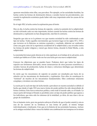 www.philosophia.cl / Escuela de Filosofía Universidad ARCIS.
- 8 -
aparecen mezcladas entre ellas, una prevalece. Por ejemplo, en las sociedades feudales, las
luchas contra las formas de dominación étnicas y sociales fueron las prevalecientes, aún
cuando la explotación económica pudo haber sido muy importante entre las causas de las
revueltas.
En el siglo XIX, la lucha contra la explotación pasa al frente.
Hoy en día, la lucha contra las formas de sujeción, -contra la sumisión de la subjetividad-
se está volviendo cada vez más importante, incluso cuando las luchas contra las formas de
dominación y explotación no han desaparecido, más bien lo contrario.
Sospecho que esta no es la primera vez que nuestra sociedad ha sido confrontada a este
tipo de luchas. Todos aquellos movimientos que tuvieron lugar en los siglos XV y XVI y
que tuvieron en la Reforma su máxima expresión y resultado, deberían ser analizados
como una gran crisis de la experiencia occidental de la subjetividad y una revuelta contra
las formas de poder religioso y moral que dieron forma, durante la Edad Media, a esta
subjetividad.
La necesidad de tomar parte directa en la vida espiritual, en el trabajo de la salvación, en la
verdad que habita en el Libro -todo eso fue una lucha por una nueva subjetividad.
Conozco las objeciones que se pueden hacer. Podemos decir que todos los tipos de
sujeción son fenómenos derivados, meras consecuencias de otros procesos económicos y
sociales: fuerzas de producción, luchas de clases y estructura ideológica que determinan
las formas de subjetividad.
Es cierto que los mecanismos de sujeción no pueden ser estudiados por fuera de su
relación con los mecanismos de dominación y explotación. Pero ellos no constituyen lo
“terminal” de muchos de los mecanismos fundamentales. Ellos conforman relaciones
complejas y circulares con otras formas.
La razón por la cual este tipo de lucha tiende a prevalecer en nuestra sociedad es debido al
hecho que desde el siglo XVI una nueva forma de poder político ha sido desarrollado de
forma continua. Esta nueva estructura política, como todo el mundo sabe, es el Estado. La
mayor parte del tiempo el Estado es percibido como un tipo de poder político que ignora a
los individuos, que mira sólo los intereses de la totalidad, yo diría, de una clase o de un
grupo de ciudadanos.
Eso es bastante cierto, pero me gustaría subrayar el hecho de que el poder estatal (y esta es
una de las razones de su fortaleza) es una forma de poder, al mismo tiempo
individualizante y totalizante. Creo que en la historia de las sociedades humanas, -incluso
en la antigua sociedad china- nunca ha habido una combinación tan tramposa en la misma
 