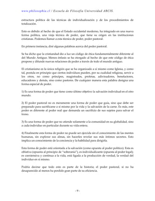 www.philosophia.cl / Escuela de Filosofía Universidad ARCIS.
- 9 -
estructura política de las técnicas de individualización y de los procedimientos de
totalización.
Esto es debido al hecho de que el Estado occidental moderno, ha integrado en una nueva
forma política, una vieja técnica de poder, que tiene su origen en las instituciones
cristianas. Podemos llamar a esta técnica de poder, poder pastoral.
En primera instancia, diré algunas palabras acerca del poder pastoral.
Se ha dicho que la cristiandad dio a luz un código de ética fundamentalmente diferente al
del Mundo Antiguo. Menos énfasis se ha otorgado al hecho de que este código de ética
propone y difunde nuevas relaciones de poder a través de todo el mundo antiguo.
El cristianismo es la única religión que se ha organizado a sí mismo como Iglesia, y como
tal, postula en principio que ciertos individuos pueden, por su cualidad religiosa, servir a
los otros, no como príncipes, magistrados, profetas, adivinadores, benefactores,
educadores y demás, sino como pastores. De cualquier manera esta palabra designa una
forma especial de poder.
1) Es una forma de poder que tiene como último objetivo la salvación individual en el otro
mundo.
2) El poder pastoral no es meramente una forma de poder que guía, sino que debe ser
preparado para sacrificarse a sí mismo por la vida y la salvación de la carne. Es más, este
poder es diferente al poder real que demanda un sacrificio de sus sujetos para salvar el
trono.
3) Es una forma de poder que no atiende solamente a la comunidad en su globalidad, sino
a cada individuo en particular durante su vida entera.
4) Finalmente esta forma de poder no puede ser ejercida sin el conocimiento de las mentes
humanas, sin explorar sus almas, sin hacerles revelar sus más íntimos secretos. Esto
implica un conocimiento de la conciencia y la habilidad para dirigirla.
Esta forma de poder está orientada a la salvación (como opuesta al poder político). Esta es
oblativa (opuesta al principio de “soberanía”), es individualizante (opuesta al poder legal);
es coextensiva y continua a la vida, está ligada a la producción de verdad, la verdad del
individuo en sí mismo.
Podría decirse que todo esto es parte de la historia; el poder pastoral, si no ha
desaparecido al menos ha perdido gran parte de su eficiencia.
 