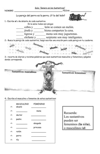 Guía: “Genero en los Sustantivos”
NOMBRE: _______________________________________ FECHA: _________________
La pareja del perro es la perra. ¿Y la del león?
1.- Escribe el o la delante de cada sustantivo.
En la selva todos son amigos
_____ cebra y _______ león se comen un melón.
_____ jirafa y _______ hiena comparten la cena.
_____ tigresa y _______ mona son muy juguetonas.
_____ elefante y ______ serpiente son muy inteligentes.
2.- Busca la pareja de cada sustantivo, luego escribe una oración para cada pareja en tu cuaderno.
3.- recorta de diarios y revistas palabras que sean sustantivos masculino y femeninos y pégalos
donde corresponda.
4.- Escribe el masculino o femenino de estos sustantivos:
MASCULINO FEMENINO
 abuelo ____________
 _________ mona
 doctor ____________
 padre ____________
 _________ abogada
 _________ princesa
 ratón ____________
 perro ____________
 tío ___________
Recuerda:
Los sustantivos
pueden ser
femeninos (la niña),
o masculinos (el
 