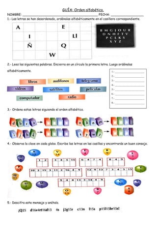 GUÍA: Orden alfabético.
NOMBRE: _______________________________________ FECHA: _________________
1.- Las letras se han desordenado, ordénalas alfabéticamente en el casillero correspondiente.
2.- Lees las siguientes palabras. Encierra en un círculo la primera letra. Luego ordénalas
alfabéticamente.
3.- Ordena estas letras siguiendo el orden alfabético.
4.- Observa la clave en cada globo. Escribe las letras en las casillas y encontrarás un buen consejo.
5.- Descifra este mensaje y anótalo.
1.- _______________________
2.- _______________________
3.- _______________________
4.- _______________________
5.- _______________________
6.- _______________________
7.- _______________________
8.- _______________________
 