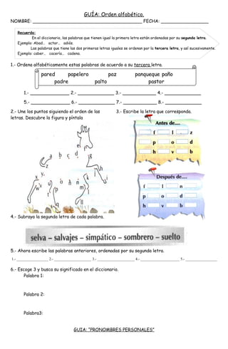 GUÍA: Orden alfabético.
NOMBRE: _______________________________________ FECHA: _________________
1.- Ordena alfabéticamente estas palabras de acuerdo a su tercera letra.
1.- ______________ 2.- _____________ 3.- ____________ 4.- _____________
5.- ______________ 6.- _____________ 7.- ____________ 8.- _____________
2.- Une los puntos siguiendo el orden de las 3.- Escribe la letra que corresponda.
letras. Descubre la figura y píntala
4.- Subraya la segunda letra de cada palabra.
5.- Ahora escribe las palabras anteriores, ordenadas por su segunda letra.
6.- Escoge 3 y busca su significado en el diccionario.
Palabra 1:
Palabra 2:
Palabra3:
GUIA: “PRONOMBRES PERSONALES”
Recuerda:
En el diccionario, las palabras que tienen igual la primera letra están ordenadas por su segunda letra.
Ejemplo: Abad… actor… adiós.
Las palabras que tiene las dos primeras letras iguales se ordenan por la tercera letra, y así sucesivamente.
Ejemplo: caber… cacería… cadena.
pared papelero paz panqueque paño
padre palto pastor
1.- _________________ 2.- ____________________ 3.- ____________________ 4.- _____________________ 5.- _________________
 