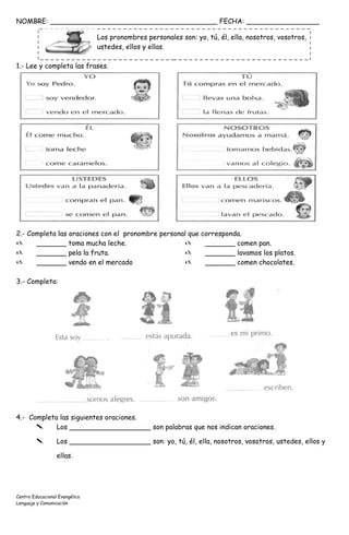 NOMBRE: _______________________________________ FECHA: _________________
Los pronombres personales son: yo, tú, él, ella, nosotros, vosotros,
ustedes, ellos y ellas.
1.- Lee y completa las frases.
2.- Completa las oraciones con el pronombre personal que corresponda.
 _______ toma mucha leche.
 _______ pela la fruta.
 _______ vendo en el mercado
 _______ comen pan.
 _______ lavamos los platos.
 _______ comen chocolates.
3.- Completa:
4.- Completa las siguientes oraciones.
 Los ___________________ son palabras que nos indican oraciones.
 Los ___________________ son: yo, tú, él, ella, nosotros, vosotros, ustedes, ellos y
ellas.
Centro Educacional Evangélico
Lenguaje y Comunicación
 