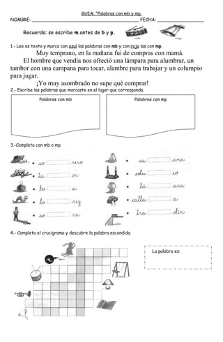 GUIA: “Palabras con mb y mp.
NOMBRE: _______________________________________ FECHA: _________________
Recuerda: se escribe m antes de b y p.
1.- Lee es texto y marca con azul las palabras con mb y con rojo las con mp.
Muy temprano, en la mañana fui de compras con mamá.
El hombre que vendía nos ofreció una lámpara para alumbrar, un
tambor con una campana para tocar, alambre para trabajar y un columpio
para jugar.
¡Yo muy asombrado no supe qué comprar!
2.- Escribe las palabras que marcaste en el lugar que corresponda.
3.-Completa con mb o mp
4.- Completa el crucigrama y descubre la palabra escondida.
La palabra es:
Palabras con mb Palabras con mp
 
