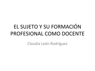 EL SUJETO Y SU FORMACIÓN
PROFESIONAL COMO DOCENTE
Claudia León Rodríguez

 