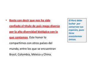 • Basta con decir que nos ha sido           El Perú debe
                                            luchar por
  confiado el título de país mega diverso   conservar sus
                                            especies, pues
  por la alta diversidad biológica con la   tiene
  que contamos. Este honor lo               ecosistemas
                                            únicos.
  compartimos con otros países del
  mundo, entre los que se encuentran
  Brasil, Colombia, México y China.
 