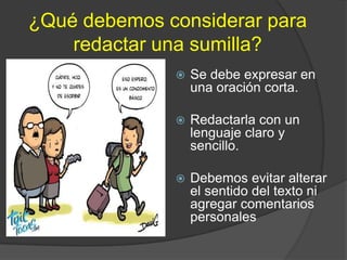 ¿Qué debemos considerar para
    redactar una sumilla?
                 Se debe expresar en
                  una oración corta.

                 Redactarla con un
                  lenguaje claro y
                  sencillo.

                 Debemos evitar alterar
                  el sentido del texto ni
                  agregar comentarios
                  personales
 