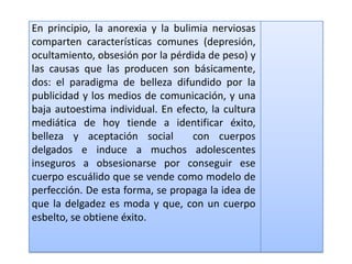 En principio, la anorexia y la bulimia nerviosas
comparten características comunes (depresión,
ocultamiento, obsesión por la pérdida de peso) y
las causas que las producen son básicamente,
dos: el paradigma de belleza difundido por la
publicidad y los medios de comunicación, y una
baja autoestima individual. En efecto, la cultura
mediática de hoy tiende a identificar éxito,
belleza y aceptación social        con cuerpos
delgados e induce a muchos adolescentes
inseguros a obsesionarse por conseguir ese
cuerpo escuálido que se vende como modelo de
perfección. De esta forma, se propaga la idea de
que la delgadez es moda y que, con un cuerpo
esbelto, se obtiene éxito.
 
