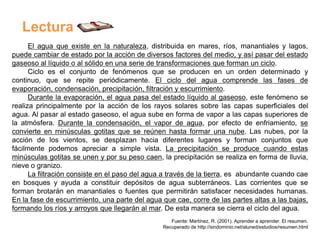 Lectura
      El agua que existe en la naturaleza, distribuida en mares, ríos, manantiales y lagos,
puede cambiar de estado por la acción de diversos factores del medio, y así pasar del estado
gaseoso al líquido o al sólido en una serie de transformaciones que forman un ciclo.
      Ciclo es el conjunto de fenómenos que se producen en un orden determinado y
continuo, que se repite periódicamente. El ciclo del agua comprende las fases de
evaporación, condensación, precipitación, filtración y escurrimiento.
      Durante la evaporación, el agua pasa del estado líquido al gaseoso, este fenómeno se
realiza principalmente por la acción de los rayos solares sobre las capas superficiales del
agua. Al pasar al estado gaseoso, el agua sube en forma de vapor a las capas superiores de
la atmósfera. Durante la condensación, el vapor de agua, por efecto de enfriamiento, se
convierte en minúsculas gotitas que se reúnen hasta formar una nube. Las nubes, por la
acción de los vientos, se desplazan hacia diferentes lugares y forman conjuntos que
fácilmente podemos apreciar a simple vista. La precipitación se produce cuando estas
minúsculas gotitas se unen y por su peso caen, la precipitación se realiza en forma de lluvia,
nieve o granizo.
      La filtración consiste en el paso del agua a través de la tierra, es abundante cuando cae
en bosques y ayuda a constituir depósitos de agua subterráneos. Las corrientes que se
forman brotarán en manantiales o fuentes que permitirán satisfacer necesidades humanas.
En la fase de escurrimiento, una parte del agua que cae, corre de las partes altas a las bajas,
formando los ríos y arroyos que llegarán al mar. De esta manera se cierra el ciclo del agua.
                                                   Fuente: Martínez, R. (2001). Aprender a aprender. El resumen.
                                                Recuperado de http://sindominio.net/aluned/estudios/resumen.html
 
