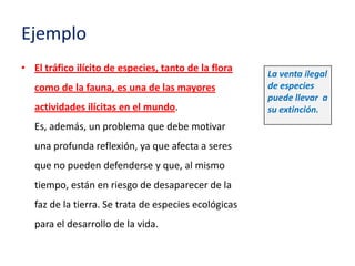 Ejemplo
• El tráfico ilícito de especies, tanto de la flora
                                                       La venta ilegal
   como de la fauna, es una de las mayores             de especies
                                                       puede llevar a
   actividades ilícitas en el mundo.                   su extinción.
   Es, además, un problema que debe motivar
   una profunda reflexión, ya que afecta a seres
   que no pueden defenderse y que, al mismo
   tiempo, están en riesgo de desaparecer de la
   faz de la tierra. Se trata de especies ecológicas
   para el desarrollo de la vida.
 