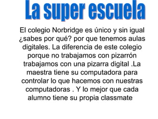 El colegio Norbridge es único y sin igual ¿sabes por qué? por que tenemos aulas digitales. La diferencia de este colegio porque no trabajamos con pizarrón trabajamos con una pizarra digital .La maestra tiene su computadora para controlar lo que hacemos con nuestras computadoras . Y lo mejor que cada alumno tiene su propia classmate La super escuela