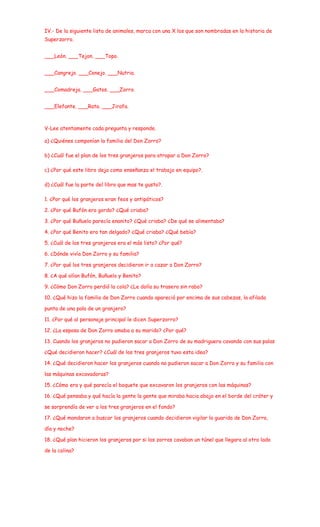 IV.- De la siguiente lista de animales, marca con una X los que son nombradas en la historia de
Superzorro.


___León. ___Tejon. ___Topo.


___Cangrejo. ___Conejo. ___Nutria.


___Comadreja. ___Gatos. ___Zorro.


___Elefante. ___Rata. ___Jirafa.



V-Lee atentamente cada pregunta y responde.

a) ¿Quiénes componían la familia del Don Zorro?

b) ¿Cuál fue el plan de los tres granjeros para atrapar a Don Zorro?

c) ¿Por qué este libro deja como enseñanza el trabajo en equipo?.

d) ¿Cuál fue la parte del libro que mas te gusto?.

1. ¿Por qué los granjeros eran feos y antipáticos?

2. ¿Por qué Bufón era gordo? ¿Qué criaba?

3. ¿Por qué Buñuelo parecía enanito? ¿Qué criaba? ¿De qué se alimentaba?

4. ¿Por qué Benito era tan delgado? ¿Qué criaba? ¿Qué bebía?

5. ¿Cuál de los tres granjeros era el más listo? ¿Por qué?

6. ¿Dónde vivía Don Zorro y su familia?

7. ¿Por qué los tres granjeros decidieron ir a cazar a Don Zorro?

8. ¿A qué olían Bufón, Buñuelo y Benito?

9. ¿Cómo Don Zorro perdió la cola? ¿Le dolía su trasero sin rabo?

10. ¿Qué hizo la familia de Don Zorro cuando apareció por encima de sus cabezas, la afilada

punta de una pala de un granjero?

11. ¿Por qué al personaje principal le dicen Superzorro?

12. ¿La esposa de Don Zorro amaba a su marido? ¿Por qué?

13. Cuando los granjeros no pudieron sacar a Don Zorro de su madriguera cavando con sus palas

¿Qué decidieron hacer? ¿Cuál de los tres granjeros tuvo esta idea?

14. ¿Qué decidieron hacer los granjeros cuando no pudieron sacar a Don Zorro y su familia con

las máquinas excavadoras?

15. ¿Cómo era y qué parecía el boquete que excavaron los granjeros con las máquinas?

16. ¿Qué pensaba y qué hacía la gente la gente que miraba hacia abajo en el borde del cráter y

se sorprendía de ver a los tres granjeros en el fondo?

17. ¿Qué mandaron a buscar los granjeros cuando decidieron vigilar la guarida de Don Zorro,

día y noche?

18. ¿Qué plan hicieron los granjeros por si los zorros cavaban un túnel que llegara al otro lado

de la colina?
 