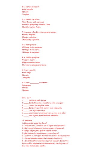 3. La historia sucede en :
A Una montaña
B El valle
C La playa


5. La carrera fue entre :
A Don Zorro y los 3 granjeros.
B Los tres granjeros y la familia Zorro.
C Don Zorro y Don Tejón .


7. Para cazar a Don Zorro los granjeros usaron:
A Palas y máquinas.
B Palas y explosivos.
C Máquinas y explosivos.


2. La madriguera es :
A El hogar de los granjeros.
B El hogar de los zorros.
C El hogar de los gansos.


4. Al final los granjeros :
A Cazaron al zorro
B Nunca cazaron al zorro.
C Se hicieron amigos con el zorro.


6. El zorro perdió :
A Una oreja.
B La cola.
C Una pata.


3. El zorro _________ su alimento :
A Compraba
B Criaba
C Robaba



VIII.- V o F
1. _____ Don Zorro tenía 3 hijos.
2. _____ Don Bufón comía a todas horas pollo con papas.
3. _____ La rata era amiga del zorro.
4. _____ Don Zorro perdió la carrera en la excavación.
5. _____ Don Tejón tiene 1 hijo.
6. _____ La entrada a la madriguera era un hoyo en el árbol.
7. _____A los tejones les encantan las zanahorias.


IV . Responde
1. ¿Cómo perdió la cola Don Zorro?
2. ¿ Porque la Sra. Zorra dice que su esposo es Superzorro?
3. ¿Qué comida le llevaron a los conejos para el banquete?
4. ¿Porqué los granjeros querían cazar al zorro?
5. ¿Qué hicieron los granjeros para cazar al zorro?
6. ¿ Qué hizo el zorro para defender a su familia de los granjeros.
7. ¿ Con qué animales compartió el banquete Don Zorro?
8. ¿ De dónde obtuvo los alimentos para el banquete Don Zorro?
9.¿ Por qué los animales decidieron quedarse a vivir bajo tierra?
10. ¿ Cómo termina este cuento?
 