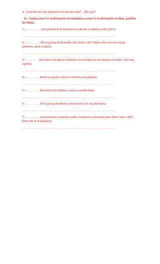 4.-¿Cuál de los tres granjeros era el más listo? ¿Por qué?

 III.- Coloca una V si la afirmación es verdadera o una F si la afirmación es falsa. Justifica
las falsas.

1.- ……………..Los granjeros le cortaron la cola de un balazo a don Zorro.

………………………………………………………………………………………………

2.-……………..De la granja de Buñuelo, don Zorro, don Tejón y los zorritos sacan
jamones, paté y tocino.

………………………………………………………………………………………………

3.-……………Don Zorro no quiso compartir su comida con los demás animales. Era muy
egoísta.

………………………………………………………………………………………………

4.-…………….Bufón es gordo como un tonel y cría gallinas.

………………………………………………………………………………………………

5.-…………….Buñuelo cría corderos, vacas y vende leche.

………………………………………………………………………………………………

6.-…………….En la granja de Benito conocieron a la rata borracha.

………………………………………………………………………………………………

7.-…………….Los granjeros ocuparon palas, tractores y dinamita para hacer salir a don
Zorro de la madriguera.

………………………………………………………………………………………………
 