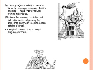 Los tres granjeros estaban cansados
de cavar y sin apenas comer. Benito
exclamó: ¡Traed tractores! Así
iremos más rápido.
Mientras, los zorros intentaban huir
del ruido de las máquinas y los
granjeros destruían la colina donde
estaba el árbol.
Así empezó una carrera, en la que
ninguno se rendía.
 