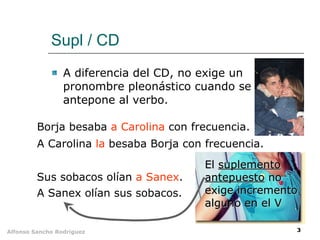 Supl / CD A diferencia del CD, no exige un pronombre pleonástico cuando se antepone al verbo. Borja besaba  a Carolina  con frecuencia. A Carolina  la  besaba Borja con frecuencia. Sus sobacos olían  a Sanex . A Sanex olían sus sobacos. El  suplemento antepuesto  no exige incremento alguno en el V 