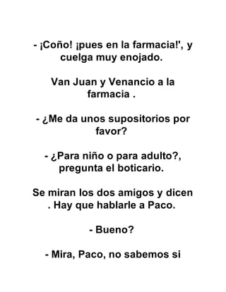 - ¡Coño! ¡pues en la farmacia!', y
cuelga muy enojado.
Van Juan y Venancio a la
farmacia .
- ¿Me da unos supositorios por
favor?
- ¿Para niño o para adulto?,
pregunta el boticario.
Se miran los dos amigos y dicen
. Hay que hablarle a Paco.
- Bueno?
- Mira, Paco, no sabemos si
 