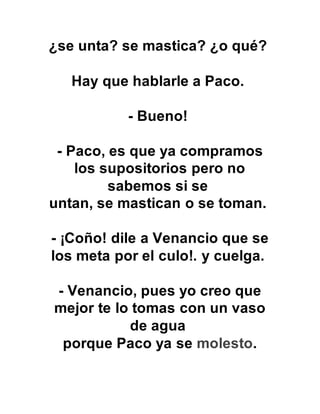 ¿se unta? se mastica? ¿o qué?
Hay que hablarle a Paco.
- Bueno!
- Paco, es que ya compramos
los supositorios pero no
sabemos si se
untan, se mastican o se toman.
- ¡Coño! dile a Venancio que se
los meta por el culo!. y cuelga.
- Venancio, pues yo creo que
mejor te lo tomas con un vaso
de agua
porque Paco ya se molesto.
 