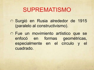 SUPREMATISMO
Surgió en Rusia alrededor de 1915
(paralelo al constructivismo).
Fue un movimiento artístico que se
enfocó en formas geométricas,
especialmente en el círculo y el
cuadrado.
 