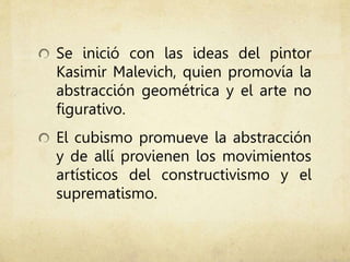 Se inició con las ideas del pintor
Kasimir Malevich, quien promovía la
abstracción geométrica y el arte no
figurativo.
El cubismo promueve la abstracción
y de allí provienen los movimientos
artísticos del constructivismo y el
suprematismo.
 