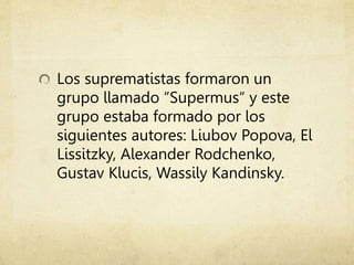 Los suprematistas formaron un
grupo llamado “Supermus“ y este
grupo estaba formado por los
siguientes autores: Liubov Popova, El
Lissitzky, Alexander Rodchenko,
Gustav Klucis, Wassily Kandinsky.
 