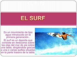 EL SURF




   Es un movimiento de tipo
     agua introducido en la
      primera generación..
   El surf es un deporte que
 consiste en deslizarse sobre
 las olas del mar de pie sobre
una tabla, dirigiéndola gracias
a una o varias quillas situadas
en la parte trasera de la tabla.
 