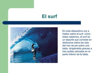 El surf

          En esta diapositiva voy a
          hablar sobre el surf, como
          todos sabemos, el surf es
          un deporte que consiste en
          deslizarse sobre las olas
          del mar de pie sobre una
          tabla, dirigiéndola gracias a
          tres quillas ubicadas en la
          parte inferior de la tabla.
 